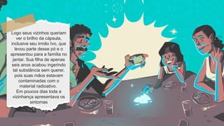 Logo seus vizinhos queriam
ver o brilho da cápsula,
inclusive seu irmão Ivo, que
levou parte desse pó e o
apresentou para a família no
jantar. Sua filha de apenas
seis anos acabou ingerindo
tal substância sem querer,
pois suas mãos estavam
contaminadas com o
material radioativo.
Em poucos dias toda a
vizinhança apresentava os
sintomas
 