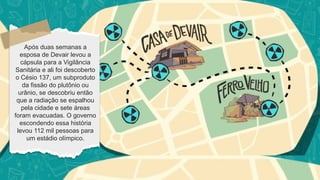 Após duas semanas a
esposa de Devair levou a
cápsula para a Vigilância
Sanitária e ali foi descoberto
o Césio 137, um subproduto
da fissão do plutônio ou
urânio, se descobriu então
que a radiação se espalhou
pela cidade e sete áreas
foram evacuadas. O governo
escondendo essa história
levou 112 mil pessoas para
um estádio olímpico.
 