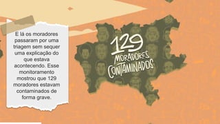 E lá os moradores
passaram por uma
triagem sem sequer
uma explicação do
que estava
acontecendo. Esse
monitoramento
mostrou que 129
moradores estavam
contaminados de
forma grave.
 