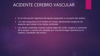 ACIDENTE CEREBRO VASCULAR
 Es la interrupción repentina del aporte sanguíneo a una parte del cerebro
 Un vaso sanguíneo en el cerebro se rompe, derramando sangre en los
espacios que rodean a las células cerebrales
 Las células cerebrales mueren cuando dejan de recibir oxígeno y nutrientes
de la sangre o cuando son dañadas por una hemorragia repentina en el
cerebro y alrededor del mismo.
 