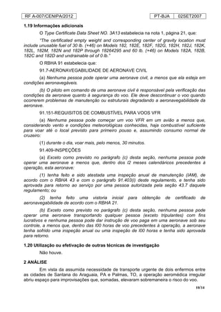 RF A-007/CENIPA/2012 PT-BJA 02SET2007
10/14
1.19 Informações adicionais
O Type Certificate Data Sheet NO. 3A13 estabelecia na nota 1, página 21, que:
“The certificated empty weight and corresponding center of gravity location must
include unusable fuel of 30 lb. (+46) on Models 182, 182E, 182F, 182G, 182H, 182J, 182K,
182L, 182M, 182N and 182P through 18264295 and 60 lb. (+46) on Models 182A, 182B,
182C and 182D and undrainable oil of 0 lb.”
O RBHA 91 estabelecia que:
91.7-AERONAVEGABILIDADE DE AERONAVE CIVIL
(a) Nenhuma pessoa pode operar uma aeronave civil, a menos que ela esteja em
condições aeronavegáveis.
(b) O piloto em comando de uma aeronave civil é responsável pela verificação das
condições da aeronave quanto à segurança do voo. Ele deve descontinuar o voo quando
ocorrerem problemas de manutenção ou estruturais degradando a aeronavegabilidade da
aeronave.
91.151-REQUISITOS DE COMBUSTÍVEL PARA VOOS VFR
(a) Nenhuma pessoa pode começar um voo VFR em um avião a menos que,
considerando vento e condições meteorológicas conhecidas, haja combustível suficiente
para voar até o local previsto para primeiro pouso e, assumindo consumo normal de
cruzeiro:
(1) durante o dia, voar mais, pelo menos, 30 minutos.
91.409-INSPEÇÕES
(a) Exceto como previsto no parágrafo (c) desta seção, nenhuma pessoa pode
operar uma aeronave a menos que, dentro dos l2 meses calendáricos precedentes à
operação, esta aeronave:
(1) tenha feito e sido atestada uma inspeção anual de manutenção (IAM), de
acordo com o RBHA 43 e com o parágrafo 91.403(i) deste regulamento, e tenha sido
aprovada para retorno ao serviço por uma pessoa autorizada pela seção 43.7 daquele
regulamento; ou
(2) tenha feito uma vistoria inicial para obtenção de certificado de
aeronavegabilidade de acordo com o RBHA 21.
(b) Exceto como previsto no parágrafo (c) desta seção, nenhuma pessoa pode
operar uma aeronave transportando qualquer pessoa (exceto tripulantes) com fins
lucrativos e nenhuma pessoa pode dar instrução de voo paga em uma aeronave sob seu
controle, a menos que, dentro das l00 horas de voo precedentes à operação, a aeronave
tenha sofrido uma inspeção anual ou uma inspeção de l00 horas e tenha sido aprovada
para retorno.
1.20 Utilização ou efetivação de outras técnicas de investigação
Não houve.
2 ANÁLISE
Em vista da assumida necessidade de transporte urgente de dois enfermos entre
as cidades de Santana do Araguaia, PA e Palmas, TO, a operação aeromédica irregular
abriu espaço para improvisações que, somadas, elevaram sobremaneira o risco do voo.
 