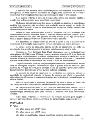 RF A-007/CENIPA/2012 PT-BJA 02SET2007
11/14
A remoção dos assentos para a acomodação dos dois enfermos expôs todos os
passageiros a um risco incomum no contexto da aviação, onde usualmente há assentos e
mecanismos de amarração (cintos e/ou suspensórios) para todos os embarcados.
Esse quadro evidencia a carência de supervisão, relativa aos aspectos ligados à
aviação, que pudesse impedir que o acidente se consumasse.
No tocante ao balanceamento, tem-se que a retirada dos assentos e a distribuição
aleatória dos ocupantes não permitiram uma avaliação precisa quanto ao centro de
gravidade (CG). Entretanto, apesar da situação irregular, tem-se que o balanceamento não
foi relevante para o acidente.
Quanto ao peso, estima-se que o somatório dos pesos dos cinco ocupantes e do
combustível existente na aeronave, menos o peso dos assentos retirados, permitiu que a
aeronave decolasse com peso total próximo ao limite máximo (1.202 kg). De qualquer
modo, o peso de decolagem também não teve influência no acidente.
Em decorrência do impacto contra as árvores e contra o solo e da ausência de
mecanismos de amarração, os passageiros formam projetados para fora da aeronave.
A colisão contra os obstáculos ocorreu devido ao apagamento do motor na
aproximação final, em altura insuficiente para que o piloto pudesse atingir a pista.
Conforme a Type Certificate Data Sheet, observou-se que o combustível não
utilizável para o C-182C era de 60 libras, o que corresponde a cerca de 30 litros. Diante da
constatação de que havia apenas nove litros nos tanques da aeronave acidentada e que as
linhas de alimentação de combustível estavam secas, pode se afirmar que o combustível
existente na aeronave não foi suficiente para manter o motor em funcionamento.
Tal posicionamento pode ser comprovado pela ausência de combustível no terreno
onde as tubulações rompidas permaneceram após a parada total da aeronave, pela
ausência de vestígios de combustível em toda a área do acidente e pelo funcionamento
dos componentes do sistema de ignição durante os testes realizados.
A ausência de sinais de vazamento de combustível na aeronave, somada à
quantidade de combustível existente no tanque da aeronave ser inferior a quantidade
utilizável permite afirmar que o abastecimento para o voo foi aquém do necessário para se
atingir o destino.
Além de comprometer a segurança da operação, tal aspecto estava em desacordo
com os requisitos de combustível para voo VFR previstos pela regulamentação.
O comportamento do piloto no voo como um todo demonstra descaso com a
operação, tendo em vista que ele não se certificou de estar cumprindo o que previa a
regulamentação aeronáutica bem como operava a aeronave com suas certificações
vencidas.
Além disso, evidenciou a improvisação ao remover assentos para adaptar a
aeronave ao transporte dos enfermos, sem levar em consideração a segurança de voo.
3 CONCLUSÃO
3.1 Fatos
a) o piloto estava com o CCF válido;
b) o piloto estava com o CHT válido;
c) o piloto era qualificado e possuía experiência suficiente para realizar o voo;
 