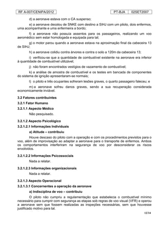 RF A-007/CENIPA/2012 PT-BJA 02SET2007
12/14
d) a aeronave estava com o CA suspenso;
e) a aeronave decolou de SNKE com destino a SIHJ com um piloto, dois enfermos,
uma acompanhante e uma enfermeira a bordo;
f) a aeronave não possuía assentos para os passageiros, realizando um voo
aeromédico sem estar homologada e equipada para tal;
g) o motor parou quando a aeronave estava na aproximação final da cabeceira 13
de SIHJ;
h) a aeronave colidiu contra árvores e contra o solo a 120m da cabeceira 13;
i) verificou-se que a quantidade de combustível existente na aeronave era inferior
à quantidade de combustível utilizável;
j) não foram encontrados vestígios de vazamento de combustível;
k) a análise de amostra de combustível e os testes em bancada de componentes
do sistema de ignição apresentaram-se normais;
l) o piloto e três ocupantes sofreram lesões graves, o quarto passageiro faleceu; e
m) a aeronave sofreu danos graves, sendo a sua recuperação considerada
economicamente inviável.
3.2 Fatores contribuintes
3.2.1 Fator Humano
3.2.1.1 Aspecto Médico
Não pesquisado.
3.2.1.2 Aspecto Psicológico
3.2.1.2.1 Informações Individuais
a) Atitude – contribuiu
Houve descaso do piloto com a operação e com os procedimentos previstos para o
voo, além de improvisação ao adaptar a aeronave para o transporte de enfermos. Ambos
os comportamentos interferiram na segurança de voo por desconsiderar os riscos
envolvidos.
3.2.1.2.2 Informações Psicossociais
Nada a relatar.
3.2.1.2.3 Informações organizacionais
Nada a relatar.
3.2.1.3 Aspecto Operacional
3.2.1.3.1 Concernentes a operação da aeronave
a) Indisciplina de voo – contribuiu
O piloto não cumpriu a regulamentação que estabelecia o combustível mínimo
necessário para cumprir com segurança as etapas sob regras de voo visual (VFR) e operou
a aeronave sem que fossem realizadas as inspeções necessárias, sem que houvesse
justificado motivo para tal.
 