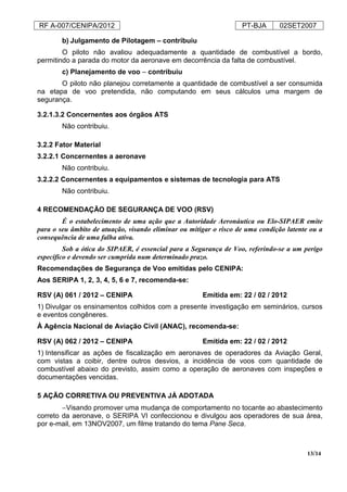 RF A-007/CENIPA/2012 PT-BJA 02SET2007
13/14
b) Julgamento de Pilotagem – contribuiu
O piloto não avaliou adequadamente a quantidade de combustível a bordo,
permitindo a parada do motor da aeronave em decorrência da falta de combustível.
c) Planejamento de voo – contribuiu
O piloto não planejou corretamente a quantidade de combustível a ser consumida
na etapa de voo pretendida, não computando em seus cálculos uma margem de
segurança.
3.2.1.3.2 Concernentes aos órgãos ATS
Não contribuiu.
3.2.2 Fator Material
3.2.2.1 Concernentes a aeronave
Não contribuiu.
3.2.2.2 Concernentes a equipamentos e sistemas de tecnologia para ATS
Não contribuiu.
4 RECOMENDAÇÃO DE SEGURANÇA DE VOO (RSV)
É o estabelecimento de uma ação que a Autoridade Aeronáutica ou Elo-SIPAER emite
para o seu âmbito de atuação, visando eliminar ou mitigar o risco de uma condição latente ou a
consequência de uma falha ativa.
Sob a ótica do SIPAER, é essencial para a Segurança de Voo, referindo-se a um perigo
específico e devendo ser cumprida num determinado prazo.
Recomendações de Segurança de Voo emitidas pelo CENIPA:
Aos SERIPA 1, 2, 3, 4, 5, 6 e 7, recomenda-se:
RSV (A) 061 / 2012 – CENIPA Emitida em: 22 / 02 / 2012
1) Divulgar os ensinamentos colhidos com a presente investigação em seminários, cursos
e eventos congêneres.
À Agência Nacional de Aviação Civil (ANAC), recomenda-se:
RSV (A) 062 / 2012 – CENIPA Emitida em: 22 / 02 / 2012
1) Intensificar as ações de fiscalização em aeronaves de operadores da Aviação Geral,
com vistas a coibir, dentre outros desvios, a incidência de voos com quantidade de
combustível abaixo do previsto, assim como a operação de aeronaves com inspeções e
documentações vencidas.
5 AÇÃO CORRETIVA OU PREVENTIVA JÁ ADOTADA
−Visando promover uma mudança de comportamento no tocante ao abastecimento
correto da aeronave, o SERIPA VI confeccionou e divulgou aos operadores de sua área,
por e-mail, em 13NOV2007, um filme tratando do tema Pane Seca.
 