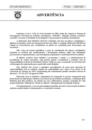 RF A-007/CENIPA/2012 PT-BJA 02SET2007
2/14
ADVERTÊNCIA
Conforme a Lei nº 7.565, de 19 de dezembro de 1986, Artigo 86, compete ao Sistema de
Investigação e Prevenção de Acidentes Aeronáuticos – SIPAER – planejar, orientar, coordenar,
controlar e executar as atividades de investigação e de prevenção de acidentes aeronáuticos.
A elaboração deste Relatório Final foi conduzida com base em fatores contribuintes e
hipóteses levantadas, sendo um documento técnico que reflete o resultado obtido pelo SIPAER em
relação às circunstâncias que contribuíram ou podem ter contribuído para desencadear esta
ocorrência.
Não é foco do mesmo quantificar o grau de contribuição dos fatores contribuintes,
incluindo as variáveis que condicionaram o desempenho humano, sejam elas individuais,
psicossociais ou organizacionais, e que interagiram, propiciando o cenário favorável ao acidente.
O objetivo exclusivo deste trabalho é recomendar o estudo e o estabelecimento de
providências de caráter preventivo, cuja decisão quanto à pertinência a acatá-las será de
responsabilidade exclusiva do Presidente, Diretor, Chefe ou o que corresponder ao nível mais alto
na hierarquia da organização para a qual estão sendo dirigidas.
Este relatório não recorre a quaisquer procedimentos de prova para apuração de
responsabilidade civil ou criminal; estando em conformidade com o item 3.1 do Anexo 13 da
Convenção de Chicago de 1944, recepcionada pelo ordenamento jurídico brasileiro através do
Decreto n º 21.713, de 27 de agosto de 1946.
Outrossim, deve-se salientar a importância de resguardar as pessoas responsáveis pelo
fornecimento de informações relativas à ocorrência de um acidente aeronáutico. A utilização deste
Relatório para fins punitivos, em relação aos seus colaboradores, macula o princípio da "não
autoincriminação" deduzido do "direito ao silêncio", albergado pela Constituição Federal.
Consequentemente, o seu uso para qualquer propósito, que não o de prevenção de futuros
acidentes, poderá induzir a interpretações e a conclusões errôneas.
 