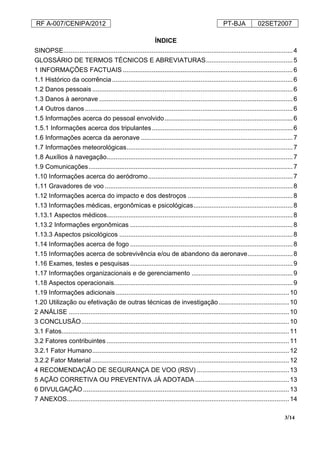 RF A-007/CENIPA/2012 PT-BJA 02SET2007
3/14
ÍNDICE
SINOPSE...............................................................................................................................4
GLOSSÁRIO DE TERMOS TÉCNICOS E ABREVIATURAS................................................5
1 INFORMAÇÕES FACTUAIS ..............................................................................................6
1.1 Histórico da ocorrência....................................................................................................6
1.2 Danos pessoais ...............................................................................................................6
1.3 Danos à aeronave ...........................................................................................................6
1.4 Outros danos...................................................................................................................6
1.5 Informações acerca do pessoal envolvido.......................................................................6
1.5.1 Informações acerca dos tripulantes..............................................................................6
1.6 Informações acerca da aeronave ....................................................................................7
1.7 Informações meteorológicas............................................................................................7
1.8 Auxílios à navegação.......................................................................................................7
1.9 Comunicações.................................................................................................................7
1.10 Informações acerca do aeródromo................................................................................7
1.11 Gravadores de voo ........................................................................................................8
1.12 Informações acerca do impacto e dos destroços ..........................................................8
1.13 Informações médicas, ergonômicas e psicológicas.......................................................8
1.13.1 Aspectos médicos.......................................................................................................8
1.13.2 Informações ergonômicas ..........................................................................................8
1.13.3 Aspectos psicológicos ................................................................................................8
1.14 Informações acerca de fogo ..........................................................................................8
1.15 Informações acerca de sobrevivência e/ou de abandono da aeronave.........................8
1.16 Exames, testes e pesquisas..........................................................................................9
1.17 Informações organizacionais e de gerenciamento ........................................................9
1.18 Aspectos operacionais...................................................................................................9
1.19 Informações adicionais................................................................................................10
1.20 Utilização ou efetivação de outras técnicas de investigação.......................................10
2 ANÁLISE ..........................................................................................................................10
3 CONCLUSÃO...................................................................................................................10
3.1 Fatos..............................................................................................................................11
3.2 Fatores contribuintes .....................................................................................................11
3.2.1 Fator Humano.............................................................................................................12
3.2.2 Fator Material .............................................................................................................12
4 RECOMENDAÇÃO DE SEGURANÇA DE VOO (RSV) ...................................................13
5 AÇÃO CORRETIVA OU PREVENTIVA JÁ ADOTADA ....................................................13
6 DIVULGAÇÃO..................................................................................................................13
7 ANEXOS...........................................................................................................................14
 