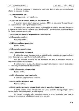 RF A-007/CENIPA/2012 PT-BJA 02SET2007
8/14
A 120m da cabeceira 13 existia uma mata com árvores altas, porém em terreno
abaixo da elevação da pista.
1.11 Gravadores de voo
Não requeridos e não instalados.
1.12 Informações acerca do impacto e dos destroços
A aeronave colidiu contra algumas árvores a 120m da cabeceira 13, estando com
as asas niveladas e em trajetória descendente.
O impacto contra as árvores causou a desaceleração total da aeronave, levando-a
a projetar-se contra o solo, de frente, com ângulo de 90º, permanecendo nesta posição por
ter ficado escorada nas árvores.
1.13 Informações médicas, ergonômicas e psicológicas
1.13.1 Aspectos médicos
Não pesquisados.
1.13.2 Informações ergonômicas
Nada a relatar.
1.13.3 Aspectos psicológicos
1.13.3.1 Informações individuais
O piloto não seguiu rigorosamente os procedimentos previstos, provavelmente em
razão da sua grande experiência na atividade aérea.
Não foi possível certificar se ele abasteceu ou não a aeronave porque os
depoimentos foram contraditórios.
O piloto removeu os assentos da aeronave para obter espaço visando à colocação
de colchões para o transporte dos enfermos.
1.13.3.2 Informações psicossociais
Nada a relatar.
1.13.3.3 Informações organizacionais
O piloto era proprietário da aeronave.
1.14 Informações acerca de fogo
Não houve fogo.
1.15 Informações acerca de sobrevivência e/ou de abandono da aeronave
O piloto, único a bordo com assento, não usava os cintos de segurança e sofreu
lesões graves em consequência do forte impacto.
Os demais ocupantes não possuíam assento e foram projetados para fora da
aeronave em virtude da colisão contra as arvores e o solo.
 