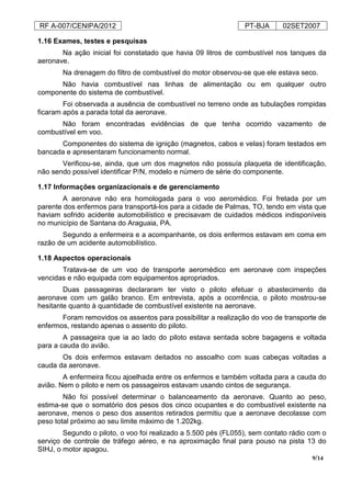 RF A-007/CENIPA/2012 PT-BJA 02SET2007
9/14
1.16 Exames, testes e pesquisas
Na ação inicial foi constatado que havia 09 litros de combustível nos tanques da
aeronave.
Na drenagem do filtro de combustível do motor observou-se que ele estava seco.
Não havia combustível nas linhas de alimentação ou em qualquer outro
componente do sistema de combustível.
Foi observada a ausência de combustível no terreno onde as tubulações rompidas
ficaram após a parada total da aeronave.
Não foram encontradas evidências de que tenha ocorrido vazamento de
combustível em voo.
Componentes do sistema de ignição (magnetos, cabos e velas) foram testados em
bancada e apresentaram funcionamento normal.
Verificou-se, ainda, que um dos magnetos não possuía plaqueta de identificação,
não sendo possível identificar P/N, modelo e número de série do componente.
1.17 Informações organizacionais e de gerenciamento
A aeronave não era homologada para o voo aeromédico. Foi fretada por um
parente dos enfermos para transportá-los para a cidade de Palmas, TO, tendo em vista que
haviam sofrido acidente automobilístico e precisavam de cuidados médicos indisponíveis
no município de Santana do Araguaia, PA.
Segundo a enfermeira e a acompanhante, os dois enfermos estavam em coma em
razão de um acidente automobilístico.
1.18 Aspectos operacionais
Tratava-se de um voo de transporte aeromédico em aeronave com inspeções
vencidas e não equipada com equipamentos apropriados.
Duas passageiras declararam ter visto o piloto efetuar o abastecimento da
aeronave com um galão branco. Em entrevista, após a ocorrência, o piloto mostrou-se
hesitante quanto à quantidade de combustível existente na aeronave.
Foram removidos os assentos para possibilitar a realização do voo de transporte de
enfermos, restando apenas o assento do piloto.
A passageira que ia ao lado do piloto estava sentada sobre bagagens e voltada
para a cauda do avião.
Os dois enfermos estavam deitados no assoalho com suas cabeças voltadas a
cauda da aeronave.
A enfermeira ficou ajoelhada entre os enfermos e também voltada para a cauda do
avião. Nem o piloto e nem os passageiros estavam usando cintos de segurança.
Não foi possível determinar o balanceamento da aeronave. Quanto ao peso,
estima-se que o somatório dos pesos dos cinco ocupantes e do combustível existente na
aeronave, menos o peso dos assentos retirados permitiu que a aeronave decolasse com
peso total próximo ao seu limite máximo de 1.202kg.
Segundo o piloto, o voo foi realizado a 5.500 pés (FL055), sem contato rádio com o
serviço de controle de tráfego aéreo, e na aproximação final para pouso na pista 13 do
SIHJ, o motor apagou.
 