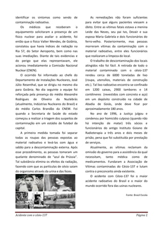 Acidente com o césio-137 Página 2
identificar os sintomas como sendo de
contaminação radioativa.
Os médicos que receberam o
equipamento solicitaram a presença de um
físico nuclear para avaliar o acidente, foi
então que o físico Valter Mendes, de Goiânia,
constatou que havia índices de radiação na
Ria 57, do Setor Aeroporto, bem como nas
suas imediações. Diante de tais evidencias e
do perigo que elas representavam, ele
acionou imediatamente a Comissão Nacional
Nuclear (CNEN).
O ocorrido foi informado ao chefe do
Departamento de Instalações Nucleares, José
Júlio Resenthal, que se dirigiu no mesmo dia
para Goiânia. No dia seguinte a equipe foi
reforçada pela presença do médio Alexandre
Rodrigues de Oliveira da Nuclebrás
(atualmente, Indústrias Nucleares do Brasil) e
do médio Carlos Brandão da CNEM. Foi
quando a Secretaria de Saúde do estado
começou a realizar a triagem dos suspeitos de
contaminação em um estádio de futebol da
capital.
A primeira medida tomada foi separar
todas as roupas das pessoas expostas ao
material radioativo e levá-las com água e
sabão para a descontaminação externa. Após
esse procedimento, as pessoas tomaram um
quelante denominado de “azul da Prússia”.
Tal substância elimina os efeitos da radiação,
fazendo com que as partículas de césio saiam
do organismo através da urina e das fezes.
As remediações não foram suficientes
para evitar que alguns pacientes viessem a
óbito. Entre as vítimas fatais estava a menina
Leide das Neves, seu pai Ivo, Devair e sua
esposa Maria Gabriela e dois funcionários do
ferro-velho. Posteriormente, mas pessoas
morreram vítimas da contaminação com o
material radioativo, entre eles funcionários
que realizaram a limpeza do local.
O trabalho de descontaminação dos locais
atingidos não foi fácil. A retirada de todo o
material contaminado com o césio-137
rendeu cerca de 6000 toneladas de lixo
(roupa, utensílios, materiais de construção
etc.). Tal lixo radioativo encontra-se confinado
em 1200 caixas, 2900 tambores e 14
contêineres (revestidos com concreto e aço)
em um depósito construído na cidade de
Abadia de Goiás, onde deve ficar por
aproximadamente 180 anos.
No ano de 1996, a Justiça julgou e
condenou por homicídio culposo (quando não
há intenção de matar) três sócios e
funcionários do antigo Instituto Goiano de
Radioterapia a três anos e dois meses de
prisão, pena que foi substituída por prestação
de serviços.
Atualmente, as vítimas reclamam da
omissão do governo para a assistência da qual
necessitam, tanto médica como de
medicamentos. Fundaram a Associação de
Vítimas contaminadas do Césio-137 e lutam
contra o preconceito ainda existente.
O acidente com Césio-137 foi o maior
acidente radioativo do Brasil e o maior do
mundo ocorrido fora das usinas nucleares.
Fonte: Brasil Escola
 