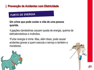 MT
| Prevenção de Acidentes com Eletricidade| Prevenção de Acidentes com Eletricidade
Um crime que pode custar a vida de uma pessoa
querida.
•Ligações clandestinas causam queda de energia, queima de
eletrodomésticos e incêndios.
•Furtar energia é crime. Mas, além disso, pode causar
acidentes graves a quem executa o serviço e também a
moradores.
 
