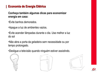 MT
| Economia de Energia Elétrica| Economia de Energia Elétrica
Conheça também algumas dicas para economizar
energia em casa:
•Evite banhos demorados.
•Apague a luz de ambientes vazios.
•Evite acender lâmpadas durante o dia. Use melhor a luz
do sol
•Não abra a porta da geladeira sem necessidade ou por
tempo prolongado.
•Desligue a televisão quando ninguém estiver assistindo.
 