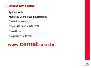 MT
Agência Web
Prestação de serviços pela internet
Consulta a débitos
Impressão de 2ª via de conta
Data Certa
Pagamento de Contas
| Contatos com a Cemat| Contatos com a Cemat
 