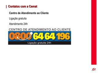 MT
| Contatos com a Cemat| Contatos com a Cemat
Centro de Atendimento ao Cliente
Ligação gratuita
Atendimento 24h
 