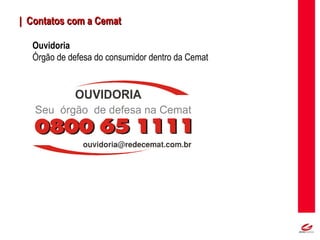 MT
| Contatos com a Cemat| Contatos com a Cemat
Ouvidoria
Órgão de defesa do consumidor dentro da Cemat
 