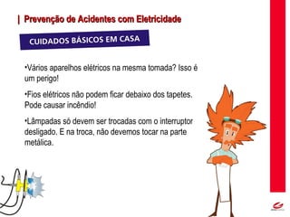 MT
| Prevenção de Acidentes com Eletricidade| Prevenção de Acidentes com Eletricidade
•Vários aparelhos elétricos na mesma tomada? Isso é
um perigo!
•Fios elétricos não podem ficar debaixo dos tapetes.
Pode causar incêndio!
•Lâmpadas só devem ser trocadas com o interruptor
desligado. E na troca, não devemos tocar na parte
metálica.
 