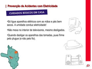 MT
| Prevenção de Acidentes com Eletricidade| Prevenção de Acidentes com Eletricidade
•Só ligue aparelhos elétricos com as mãos e pés bem
secos. A umidade conduz eletricidade!
•Não mexa no interior de televisores, mesmo desligados.
•Quando desligar os aparelhos das tomadas, puxe firme
pelo plugue (e não pelo fio).
 