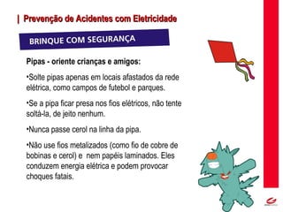 MT
| Prevenção de Acidentes com Eletricidade| Prevenção de Acidentes com Eletricidade
Pipas - oriente crianças e amigos:
•Solte pipas apenas em locais afastados da rede
elétrica, como campos de futebol e parques.
•Se a pipa ficar presa nos fios elétricos, não tente
soltá-la, de jeito nenhum.
•Nunca passe cerol na linha da pipa.
•Não use fios metalizados (como fio de cobre de
bobinas e cerol) e nem papéis laminados. Eles
conduzem energia elétrica e podem provocar
choques fatais.
 
