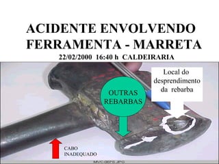 ACIDENTE ENVOLVENDO 
FERRAMENTA - MARRETA 
22/02/2000 16:40 h CALDEIRARIA 
Local do 
desprendimento 
da rebarba 
CABO 
INADEQUADO 
OUTRAS 
REBARBAS 
 
