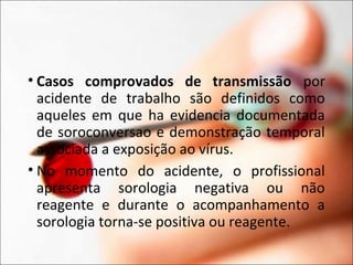 • Casos comprovados de transmissão por
acidente de trabalho são definidos como
aqueles em que ha evidencia documentada
de soroconversao e demonstração temporal
associada a exposição ao vírus.
• No momento do acidente, o profissional
apresenta sorologia negativa ou não
reagente e durante o acompanhamento a
sorologia torna-se positiva ou reagente.
 