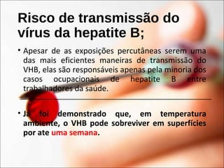 Risco de transmissão do
vírus da hepatite B;
• Apesar de as exposições percutâneas serem uma
das mais eficientes maneiras de transmissão do
VHB, elas são responsáveis apenas pela minoria dos
casos ocupacionais de hepatite B entre
trabalhadores da saúde.
• Já foi demonstrado que, em temperatura
ambiente, o VHB pode sobreviver em superfícies
por ate uma semana.
 