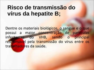 Risco de transmissão do
vírus da hepatite B;
Dentre os materiais biológicos, o sangue e o que
possui a maior concentração de partículas
infectantes do VHB, sendo o principal
responsável pela transmissão do vírus entre os
trabalhadores da saúde.
 