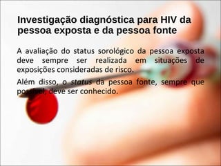 Investigação diagnóstica para HIV da
pessoa exposta e da pessoa fonte
A avaliação do status sorológico da pessoa exposta
deve sempre ser realizada em situações de
exposições consideradas de risco.
Além disso, o status da pessoa fonte, sempre que
possível, deve ser conhecido.
 
