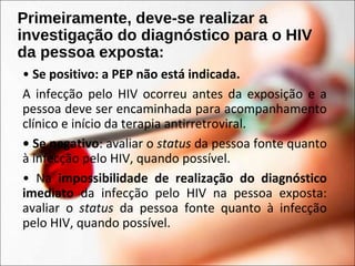 Primeiramente, deve-se realizar a
investigação do diagnóstico para o HIV
da pessoa exposta:
• Se positivo: a PEP não está indicada.
A infecção pelo HIV ocorreu antes da exposição e a
pessoa deve ser encaminhada para acompanhamento
clínico e início da terapia antirretroviral.
• Se negativo: avaliar o status da pessoa fonte quanto
à infecção pelo HIV, quando possível.
• Na impossibilidade de realização do diagnóstico
imediato da infecção pelo HIV na pessoa exposta:
avaliar o status da pessoa fonte quanto à infecção
pelo HIV, quando possível.
 