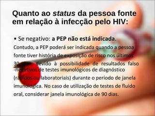 Quanto ao status da pessoa fonte
em relação à infecção pelo HIV:
• Se negativo: a PEP não está indicada.
Contudo, a PEP poderá ser indicada quando a pessoa
fonte tiver história de exposição de risco nos últimos
30 dias, devido à possibilidade de resultados falso
-negativos de testes imunológicos de diagnóstico
(rápidos ou laboratoriais) durante o período de janela
imunológica. No caso de utilização de testes de fluido
oral, considerar janela imunológica de 90 dias.
 