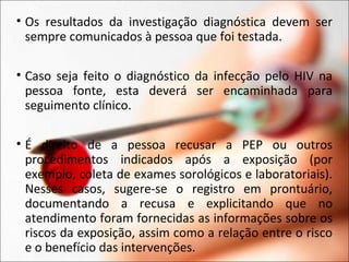 • Os resultados da investigação diagnóstica devem ser
sempre comunicados à pessoa que foi testada.
• Caso seja feito o diagnóstico da infecção pelo HIV na
pessoa fonte, esta deverá ser encaminhada para
seguimento clínico.
• É direito de a pessoa recusar a PEP ou outros
procedimentos indicados após a exposição (por
exemplo, coleta de exames sorológicos e laboratoriais).
Nesses casos, sugere-se o registro em prontuário,
documentando a recusa e explicitando que no
atendimento foram fornecidas as informações sobre os
riscos da exposição, assim como a relação entre o risco
e o benefício das intervenções.
 