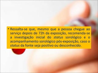 • Ressalta-se que, mesmo que a pessoa chegue ao
serviço depois de 72h da exposição, recomenda-se
a investigação inicial do status sorológico e o
acompanhamento sorológico pós-exposição, caso o
status da fonte seja positivo ou desconhecido.
 