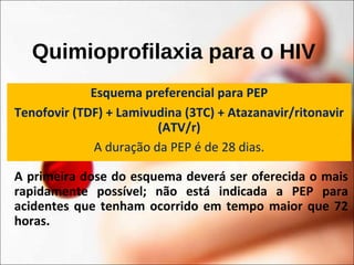 Quimioprofilaxia para o HIV
Esquema preferencial para PEP
Tenofovir (TDF) + Lamivudina (3TC) + Atazanavir/ritonavir
(ATV/r)
A duração da PEP é de 28 dias.
A primeira dose do esquema deverá ser oferecida o mais
rapidamente possível; não está indicada a PEP para
acidentes que tenham ocorrido em tempo maior que 72
horas.
 