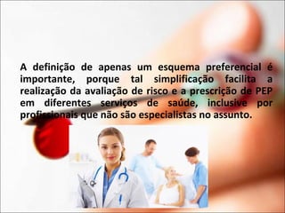 A definição de apenas um esquema preferencial é
importante, porque tal simplificação facilita a
realização da avaliação de risco e a prescrição de PEP
em diferentes serviços de saúde, inclusive por
profissionais que não são especialistas no assunto.
 
