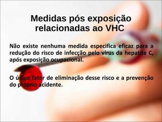 Medidas pós exposição
relacionadas ao VHC
Não existe nenhuma medida especifica eficaz para a
redução do risco de infecção pelo vírus da hepatite C,
após exposição ocupacional.
O único fator de eliminação desse risco e a prevenção
do próprio acidente.
 