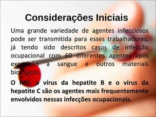 Considerações Iniciais
Uma grande variedade de agentes infecciosos
pode ser transmitida para esses trabalhadores,
já tendo sido descritos casos de infecção
ocupacional com 60 diferentes agentes após
exposição a sangue e outros materiais
biológicos.
O HIV, o vírus da hepatite B e o vírus da
hepatite C são os agentes mais frequentemente
envolvidos nessas infecções ocupacionais.
 