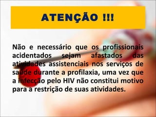 ATENÇÃO !!!
Não e necessário que os profissionais
acidentados sejam afastados das
atividades assistenciais nos serviços de
saúde durante a profilaxia, uma vez que
a infecção pelo HIV não constitui motivo
para a restrição de suas atividades.
 