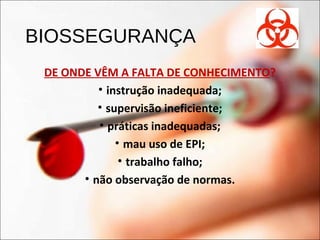 BIOSSEGURANÇA
DE ONDE VÊM A FALTA DE CONHECIMENTO?
• instrução inadequada;
• supervisão ineficiente;
• práticas inadequadas;
• mau uso de EPI;
• trabalho falho;
• não observação de normas.
 