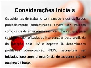 Considerações Iniciais
Os acidentes de trabalho com sangue e outros fluidos
potencialmente contaminados devem ser tratados
como casos de emergência médica, uma vez que, para
se obter maior eficácia, as intervenções para profilaxia
da infecção pelo HIV e hepatite B, denominadas
profilaxias pós-exposição (PEP), necessitam ser
iniciadas logo após a ocorrência do acidente até no
máximo 72 horas.
 