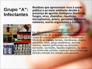 Grupo “A”:
Infectantes
Resíduos que apresentam risco à saúde
pública e ao meio ambiente devido à
presença de agentes biológicos (bactérias,
fungos, vírus, clamídias, riquétsias,
microplasmas, prions, parasitas, linhagens
celulares, outros organismos e toxinas)
Ex.: Kits endovenosas e dializadores, bolsas
transfusionais de sangue ou hemocomponentes,
meios de cultura, vacina vencida ou inutilizada,
filtros de ar e gases, tecidos, membranas, órgãos,
placentas, fetos, peças anatômicas, animais,
vísceras, objetos perfurantes ou cortantes,
excreções, secreções, líquidos orgânicos, ou outro
que tenha tido contato, materiais descartáveis que
tenham entrado em contato com paciente.
 