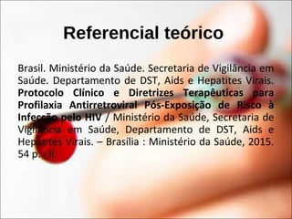 Referencial teórico
Brasil. Ministério da Saúde. Secretaria de Vigilância em
Saúde. Departamento de DST, Aids e Hepatites Virais.
Protocolo Clínico e Diretrizes Terapêuticas para
Profilaxia Antirretroviral Pós-Exposição de Risco à
Infecção pelo HIV / Ministério da Saúde, Secretaria de
Vigilância em Saúde, Departamento de DST, Aids e
Hepatites Virais. – Brasília : Ministério da Saúde, 2015.
54 p. : il.
 
