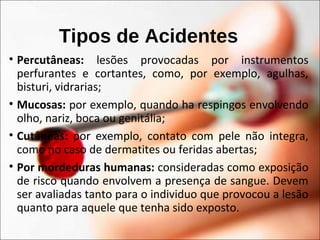 Tipos de Acidentes
• Percutâneas: lesões provocadas por instrumentos
perfurantes e cortantes, como, por exemplo, agulhas,
bisturi, vidrarias;
• Mucosas: por exemplo, quando ha respingos envolvendo
olho, nariz, boca ou genitália;
• Cutâneas: por exemplo, contato com pele não integra,
como no caso de dermatites ou feridas abertas;
• Por mordeduras humanas: consideradas como exposição
de risco quando envolvem a presença de sangue. Devem
ser avaliadas tanto para o individuo que provocou a lesão
quanto para aquele que tenha sido exposto.
 