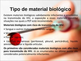 Tipo de material biológico
Existem materiais biológicos sabidamente infectantes e envolvidos
na transmissão do HIV, a exposição a esses materiais constitui
situações nas quais a PEP está recomendada.
Materiais biológicos com risco de transmissão do HIV:
• Sangue e outros materiais contendo sangue;
• Sêmen;
• Fluidos vaginais;
• Líquidos de serosas (peritoneal, pleural, pericárdico), líquido
amniótico, líquor e líquido articular.
Os primeiros são considerados materiais biológicos com alto risco
para transmissão do HIV. Já os enumerados no último ponto são
considerados potencialmente infectantes.
 