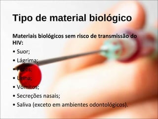 Tipo de material biológico
Materiais biológicos sem risco de transmissão do
HIV:
• Suor;
• Lágrima;
• Fezes;
• Urina;
• Vômitos;
• Secreções nasais;
• Saliva (exceto em ambientes odontológicos).
 