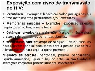 Exposição com risco de transmissão
do HIV:
• Percutânea – Exemplos: lesões causadas por agulhas ou
outros instrumentos perfurantes e/ou cortantes.
• Membranas mucosas – Exemplos: exposição sexual;
respingos em olhos, nariz e boca.
• Cutâneas envolvendo pele não íntegra – Exemplos:
presença de dermatites ou feridas abertas.
• Mordeduras com presença de sangue – Nesse caso, os
riscos devem ser avaliados tanto para a pessoa que sofreu
a lesão quanto para aquela que a provocou.
•Líquidos de serosas (peritoneal, pleural, pericárdico),
liquido amniótico, liquor e liquido articular são fluidos e
secreções corporais potencialmente infectantes.
 