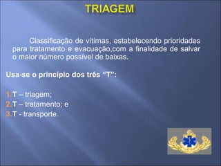 Classificação de vítimas, estabelecendo prioridades
 para tratamento e evacuação,com a finalidade de salvar
 o maior número possível de baixas.

Usa-se o princípio dos três “T”:

1.T – triagem;
2.T – tratamento; e
3.T - transporte.
 