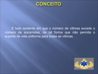 E todo acidente em que o número de vítimas excede o
número de socorristas, de tal forma que não permita o
suporte de vida uniforme para todas as vítimas.
 