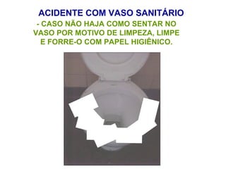 ACIDENTE COM VASO SANITÁRIO
- CASO NÃO HAJA COMO SENTAR NO
VASO POR MOTIVO DE LIMPEZA, LIMPE
E FORRE-O COM PAPEL HIGIÊNICO.
 