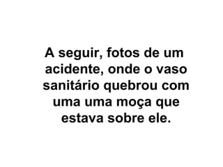 A seguir, fotos de um
acidente, onde o vaso
sanitário quebrou com
uma uma moça que
estava sobre ele.
 