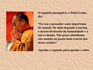 O segundo passageiro, o Dalai Lama, diz: “ Eu sou o pensador mais importante do mundo. De mim depende o karma, o desenvolvimento da humanidade e a sua evolução. Não posso abandonar este mundo no ponto mais crucial dos meus estudos”   Apanha o segundo pára-quedas e salta. 