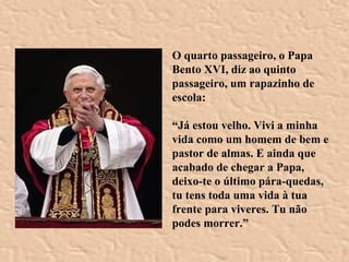 O quarto passageiro, o Papa Bento XVI, diz ao quinto passageiro, um rapazinho de escola: “ Já estou velho. Vivi a minha vida como um homem de bem e pastor de almas. E ainda que acabado de chegar a Papa, deixo-te o último pára-quedas, tu tens toda uma vida à tua frente para viveres. Tu não podes morrer.” 