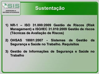 ASSESSORIA &
                      Sustentação
SISTEMAS INTEGRADOS




   1) NR-1 – ISO 31.000:2009 Gestão de Riscos (Risk
      Management) e ISO/IEC 31.010:2009 Gestão de riscos
      (Técnicas de Avaliação de Riscos)

   2) OHSAS 18001:2007 - Sistemas de Gestão          da
      Segurança e Saúde no Trabalho. Requisitos

   3) Gestão de Informações de Segurança e Saúde no
      Trabalho
 